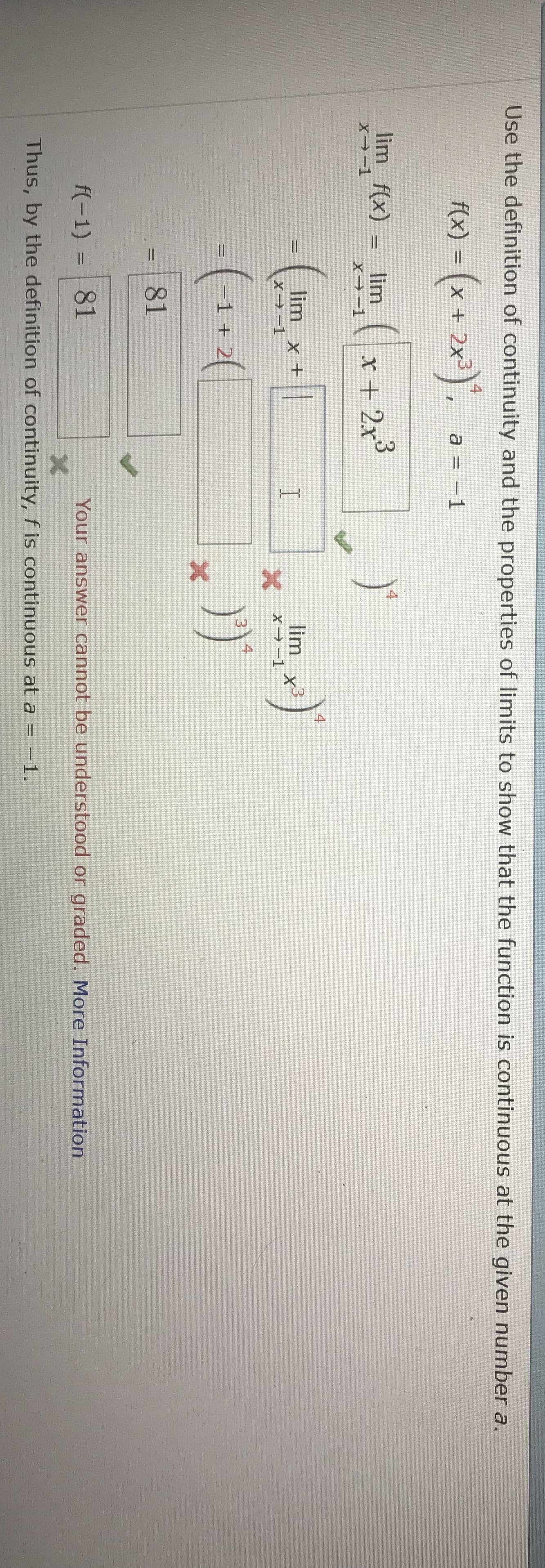 Use the definition of continuity and the properties of limits to show that the function is continuous at the given number a.
f(x)-(x + 2x3)4,
a =-1
4
lim-1 f(x) = xlir끄1 ( | x + 2 x
3
4
limx+
lim x3
81
f(-1)81
Your answer cannot be understood or graded. More Information
Thus, by the definition of continuity, f is continuous at a--1.
