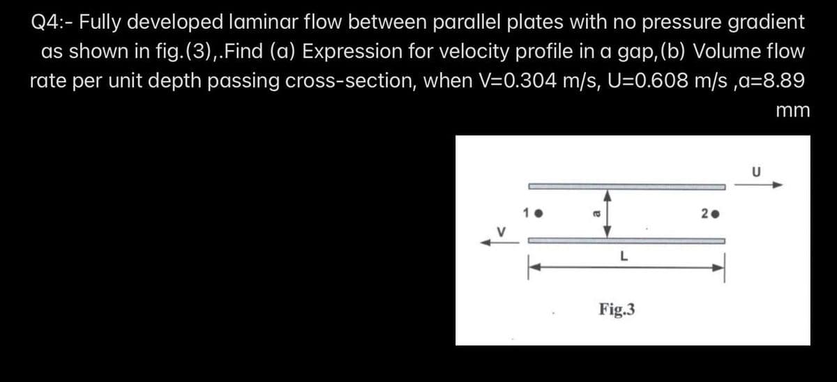 Q4:- Fully developed laminar flow between parallel plates with no pressure gradient
as shown in fig.(3),.Find (a) Expression for velocity profile in a gap,(b) Volume flow
rate per unit depth passing cross-section, when V=0.304 m/s, U=0.608 m/s ,a=8.89
mm
U
2.
L
Fig.3

