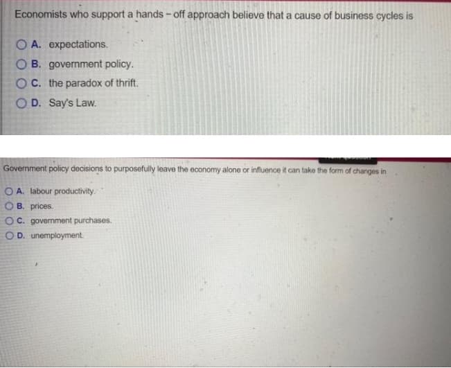 Economists who support a hands - off approach believe that a cause of business cycles is
O A. expectations.
O B. government policy.
O C. the paradox of thrift.
O D. Say's Law.
Government policy decisions to purposefully leave the economy alone or influence it can take the form of changes in
OA. labour productivity.
B. prices.
OC. government purchases.
O D. unemployment.
