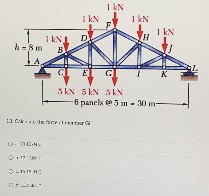 1 kN
F
E
G
5 kN 5 kN 5 kN
1 kN
h=8m B
A
1 kN
1 kN
I
K
-6 panels @ 5 m = 30 m-
D
1 kN
13. Calculate the force at member Gl
O a. 13.13kN C
O b. 13.13kN T
O c. 15.15kN C
O d. 15.15kN T
H
OL