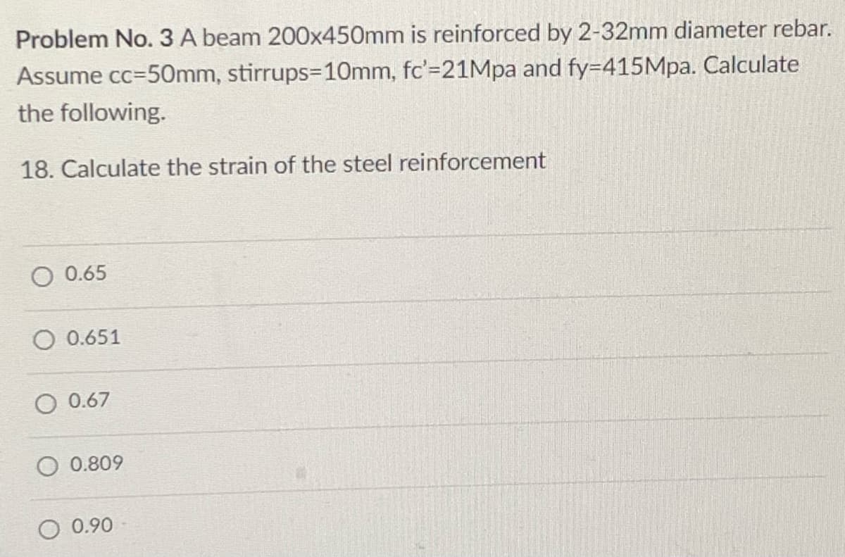 Problem No. 3 A beam 200x450mm is reinforced by 2-32mm diameter rebar.
Assume cc=50Omm, stirrups=10mm, fc'=21Mpa and fy=415Mpa. Calculate
the following.
18. Calculate the strain of the steel reinforcement
O 0.65
O 0.651
0.67
0.809
O 0.90
