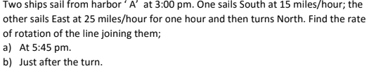Two ships sail from harbor 'A' at 3:00 pm. One sails South at 15 miles/hour; the
other sails East at 25 miles/hour for one hour and then turns North. Find the rate
of rotation of the line joining them;
a) At 5:45 pm.
b) Just after the turn.
