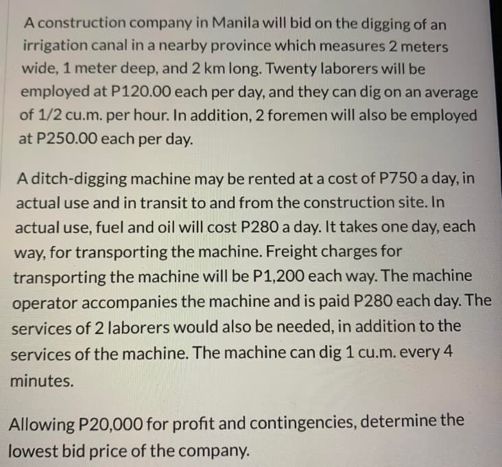 A construction company in Manila will bid on the digging of an
irrigation canal in a nearby province which measures 2 meters
wide, 1 meter deep, and 2 km long. Twenty laborers will be
employed at P120.00 each per day, and they can dig on an average
of 1/2 cu.m. per hour. In addition, 2 foremen will also be employed
at P250.00 each per day.
A ditch-digging machine may be rented at a cost of P750 a day, in
actual use and in transit to and from the construction site. In
actual use, fuel and oil will cost P280 a day. It takes one day, each
way, for transporting the machine. Freight charges for
transporting the machine will be P1,200 each way. The machine
operator accompanies the machine and is paid P280 each day. The
services of 2 laborers would also be needed, in addition to the
services of the machine. The machine can dig 1 cu.m. every 4
minutes.
Allowing P20,000 for profit and contingencies, determine the
lowest bid price of the company.