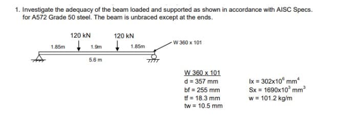1. Investigate the adequacy of the beam loaded and supported as shown in accordance with AISC Specs.
for A572 Grade 50 steel. The beam is unbraced except at the ends.
1.85m
120 kN
1.9m
5.6 m
120 KN
1.85m
W 360 x 101
W 360 x 101
d = 357 mm
bf = 255 mm
tf = 18.3 mm
tw = 10.5 mm
Ix = 302x10 mm
Sx = 1690x10³ mm³
w = 101.2 kg/m