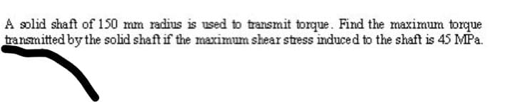 A solid shaft of 150 mm radius is used to transmit torque. Find the maximum torque
transmitted by the solid shaft if the maximum shear stress induced to the shaft is 45 MPa.