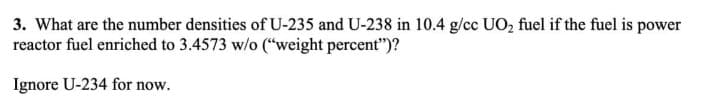 3. What are the number densities of U-235 and U-238 in 10.4 g/cc UO₂ fuel if the fuel is power
reactor fuel enriched to 3.4573 w/o ("weight percent")?
Ignore U-234 for now.