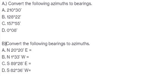 A.) Convert the following azimuths to bearings.
A. 210°30'
B. 128°22'
C. 157°55'
D. 0°08'
B)|Convert the following bearings to azimuths.
A. N 20°20' E =
B. N 1°33' W =
C. S 89°28¹ E =
D. S 82°36¹ W=