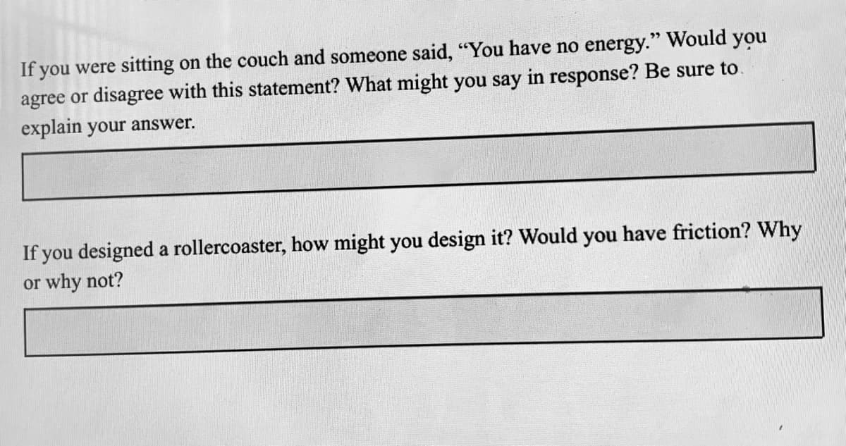 If you were sitting on the couch and someone said, "You have no energy." Would you
agree or disagree with this statement? What might you say in response? Be sure to.
explain your answer.
If you designed a rollercoaster, how might you design it? Would you have friction? Why
or why not?
