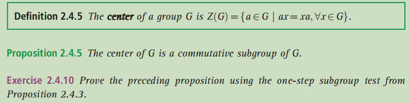 Definition 2.4.5 The center of a group G is Z(G) ={a€G| ax=xa,Vx€ G}.
Proposition 2.4.5 The center of G is a commutative subgroup of G.
Exercise 2.4.10 Prove the preceding proposition using the one-step subgroup test from
Proposition 2.4.3.
