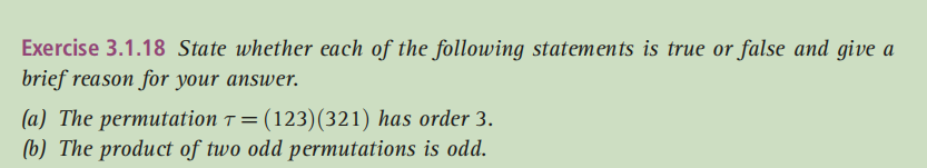 Exercise 3.1.18 State whether each of the following statements is true or false and give a
brief reason for your answer.
(a) The permutation ↑ = (123)(321) has order 3.
(b) The product of two odd permutations is odd.
