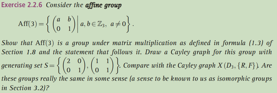 Exercise 2.2.6 Consider the affine group
AM9) = { (; ")-bez, a#0}.
Show that Aff(3) is a group under matrix multiplication as defined in formula (1.3) of
Section 1.8 and the statement that follows it. Draw a Cayley graph for this group with
{
(6 ):6 1)} Compare with the Cayley graph X (Da, {R, F} ) Are
generating set S=
these groups really the same in some sense (a sense to be known to us as isomorphic groups
in Section 3.2)?
