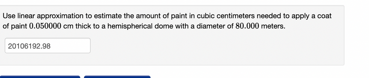 Use linear approximation to estimate the amount of paint in cubic centimeters needed to apply a coat
of paint 0.050000 cm thick to a hemispherical dome with a diameter of 80.000 meters.
20106192.98
