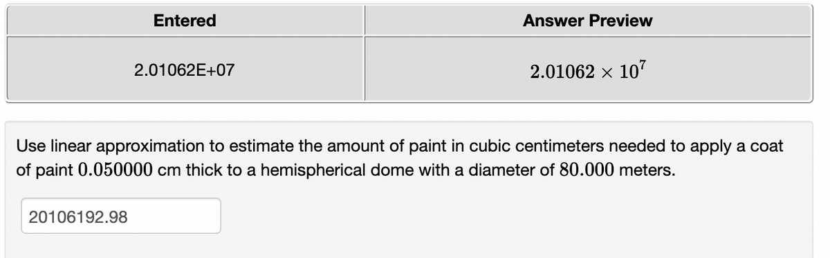 Entered
Answer Preview
2.01062E+07
2.01062 x 10
Use linear approximation to estimate the amount of paint in cubic centimeters needed to apply a coat
of paint 0.050000 cm thick to a hemispherical dome with a diameter of 80.000 meters.
20106192.98
