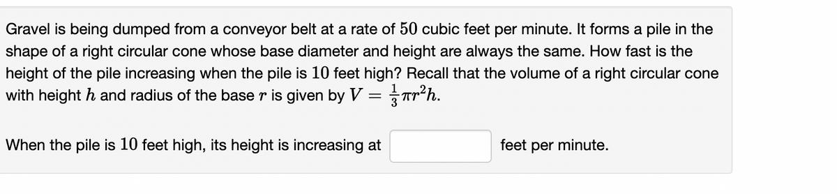 Gravel is being dumped from a conveyor belt at a rate of 50 cubic feet per minute. It forms a pile in the
shape of a right circular cone whose base diameter and height are always the same. How fast is the
height of the pile increasing when the pile is 10 feet high? Recall that the volume of a right circular cone
with height h and radius of the base r is given by V = Tr*h.
When the pile is 10 feet high, its height is increasing at
feet per minute.
