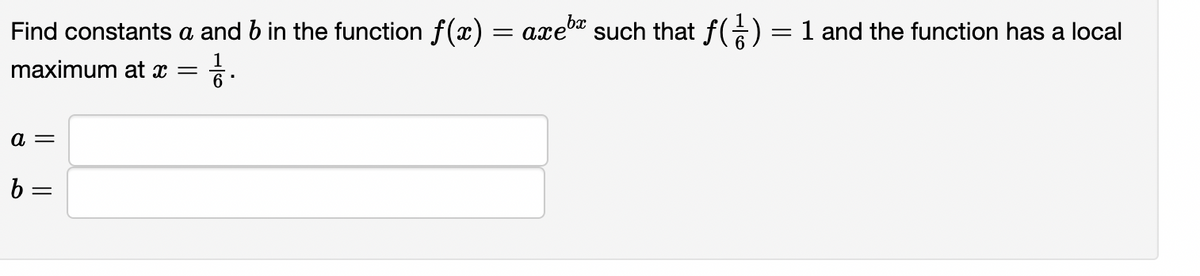 bx
Find constants a and b in the function f(x) = axe" such that f(€) = 1 and the function has a local
maximum at x =
a =
b =
