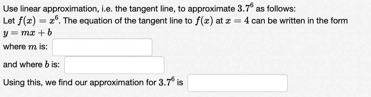 Use linear approximation, i.e. the tangent line, to approximate 3.7°
Let f(x) = x°. The equation of the tangent line to f(x) at x = 4 can be written in the form
as follows:
y = mx + b
where m is:
and where b is:
Using this, we find our approximation for 3.7° is
