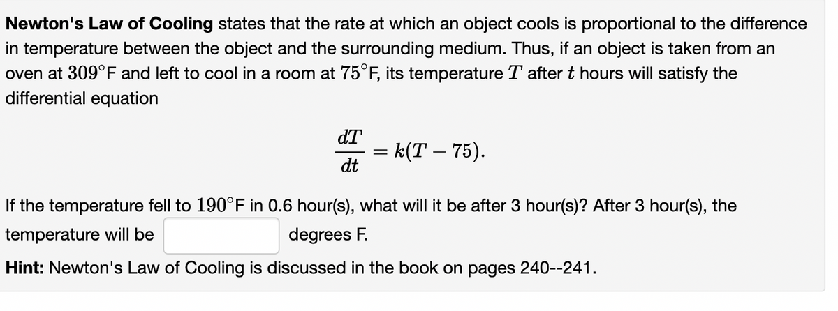 Newton's Law of Cooling states that the rate at which an object cools is proportional to the difference
in temperature between the object and the surrounding medium. Thus, if an object is taken from an
oven at 309°F and left to cool in a room at 75°F, its temperature T after t hours will satisfy the
differential equation
dT
= k(T – 75).
dt
If the temperature fell to 190°F in 0.6 hour(s), what will it be after 3 hour(s)? After 3 hour(s), the
temperature will be
degrees F.
Hint: Newton's Law of Cooling is discussed in the book on pages 240--241.
