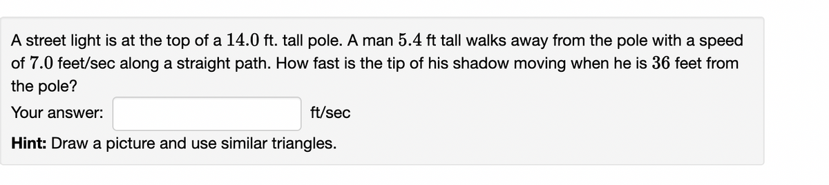 A street light is at the top of a 14.0 ft. tall pole. A man 5.4 ft tall walks away from the pole with a speed
of 7.0 feet/sec along a straight path. How fast is the tip of his shadow moving when he is 36 feet from
the pole?
Your answer:
ft/sec
Hint: Draw a picture and use similar triangles.
