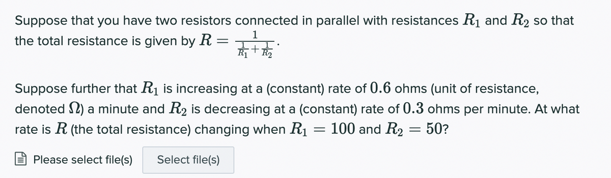 Suppose that you have two resistors connected in parallel with resistances R1 and R2 so that
the total resistance is given by R =
1
Suppose further that R1 is increasing at a (constant) rate of 0.6 ohms (unit of resistance,
denoted S2) a minute and R2 is decreasing at a (constant) rate of 0.3 ohms per minute. At what
rate is R (the total resistance) changing when Rị = 100 and R2 = 50?
Please select file(s)
Select file(s)
