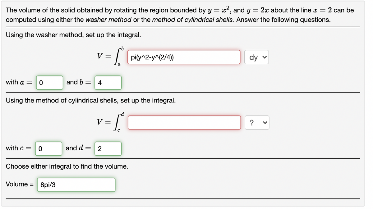 The volume of the solid obtained by rotating the region bounded by y = x², and y = 2x about the line x =
:2 can be
computed using either the washer method or the method of cylindrical shells. Answer the following questions.
Using the washer method, set up the integral.
V:
pi(y^2-y^(2/4))
dy
with a =
and b =
4
Using the method of cylindrical shells, set up the integral.
V
?
with c =
and d =
2
Choose either integral to find the volume.
Volume = 8pi/3
