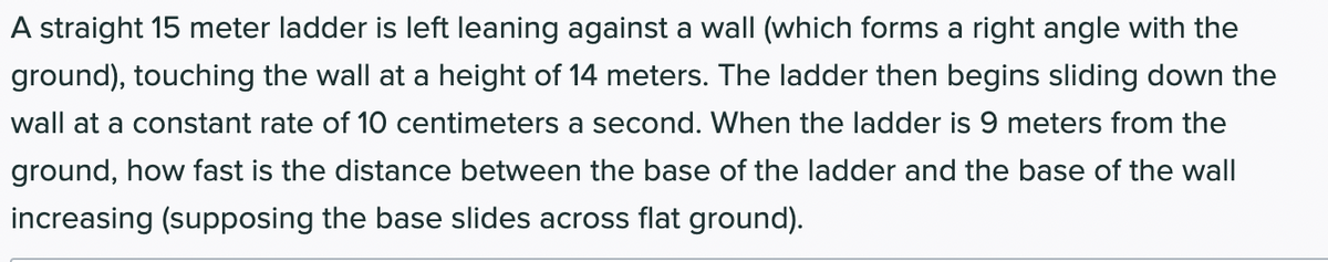 A straight 15 meter ladder is left leaning against a wall (which forms a right angle with the
ground), touching the wall at a height of 14 meters. The ladder then begins sliding down the
wall at a constant rate of 10 centimeters a second. When the ladder is 9 meters from the
ground, how fast is the distance between the base of the ladder and the base of the wall
increasing (supposing the base slides across flat ground).
