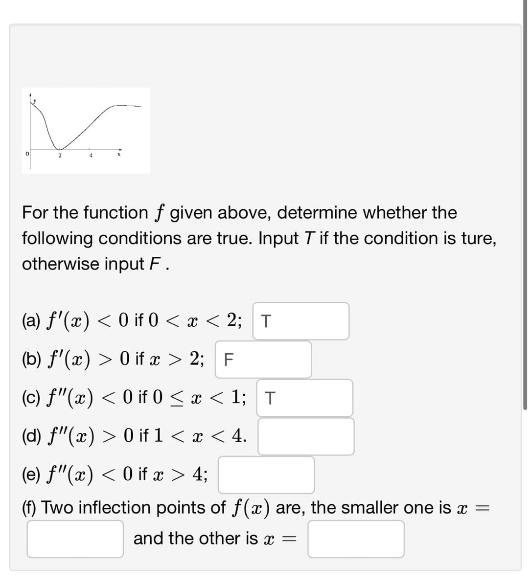 For the function f given above, determine whether the
following conditions are true. Input T if the condition is ture,
otherwise input F.
(a) f'(x) < 0 if 0 < x < 2; T
(b) f'(x) > 0 if x > 2; F
(c) f"(x) < 0 if 0 < x < 1; T
(d) f"(x) > 0 if 1 < x < 4.
(e) f"(x) < 0 if x > 4;
(f) Two inflection points of f(x) are, the smaller one is x =
and the other is x =
