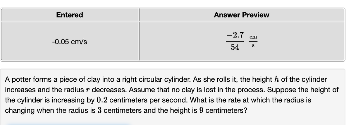 Entered
Answer Preview
-2.7
cm
-0.05 cm/s
54
S
A potter forms a piece of clay into a right circular cylinder. As she rolls it, the height h of the cylinder
increases and the radius r decreases. Assume that no clay is lost in the process. Suppose the height of
the cylinder is increasing by 0.2 centimeters per second. What is the rate at which the radius is
changing when the radius is 3 centimeters and the height is 9 centimeters?
