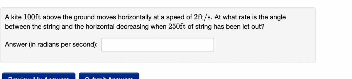 A kite 100ft above the ground moves horizontally at a speed of 2ft/s. At what rate is the angle
between the string and the horizontal decreasing when 250ft of string has been let out?
Answer (in radians per second):
