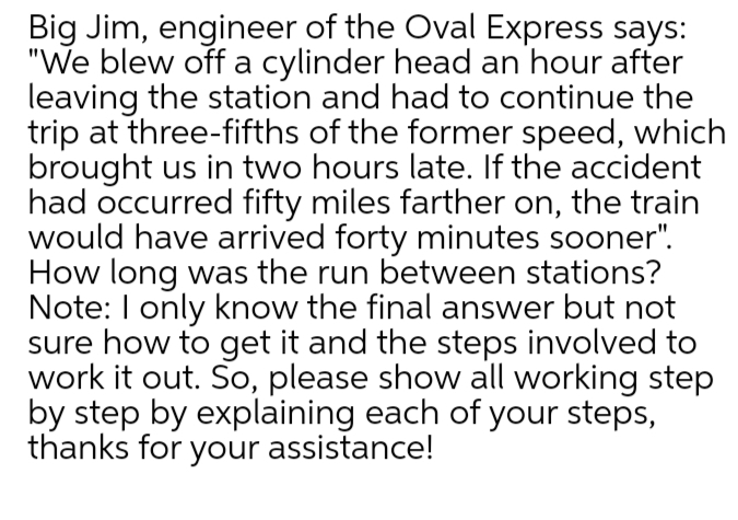 Big Jim, engineer of the Oval Express says:
"We blew off a cylinder head an hour after
leaving the station and had to continue the
trip at three-fifths of the former speed, which
brought us in two hours late. If the accident
had occurred fifty miles farther on, the train
would have arrived forty minutes sooner".
How long was the run between stations?
Note: I only know the final answer but not
sure how to get it and the steps involved to
work it out. So, please show all working step
by step by explaining each of your steps,
thanks for your assistance!

