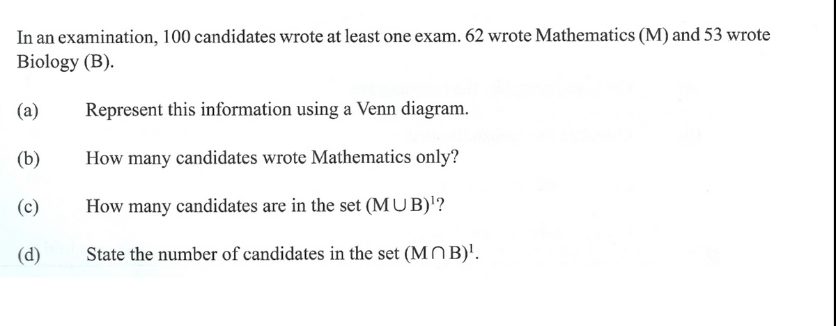 In an examination, 100 candidates wrote at least one exam. 62 wrote Mathematics (M) and 53 wrote
Biology (B).
(a)
Represent this information using a Venn diagram.
(b)
How many candidates wrote Mathematics only?
(c)
How many candidates are in the set (MU B)'?
(d)
State the number of candidates in the set (MOB)'.

