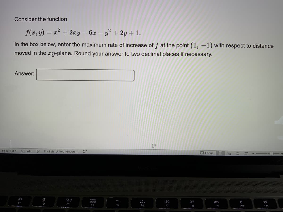 Consider the function
f(x, y) = x² + 2xy – 6x – y² + 2y+ 1.
In the box below, enter the maximum rate of increase of f at the point (1, –1) with respect to distance
moved in the xy-plane. Round your answer to two decimal places if necessary.
Answer:
Page 1 of 1
5 words
English (United Kingdom)
O Focus
= - -
DII
E1
F3
F4
F5
F6
F7
F8
F10
F11
