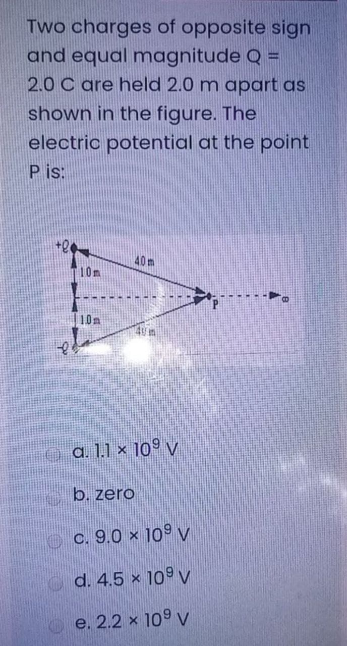 Two charges of opposite sign
and equal magnitude Q =
2.0 C are held 2.0 m apart as
shown in the figure. The
electric potential at the point
P is:
40m
10m
10m
a. 1.1 × 10° v
b. zero
o c. 9.0 × 10º V
d. 4.5 × 10º v
O e. 2.2 x 109 v
