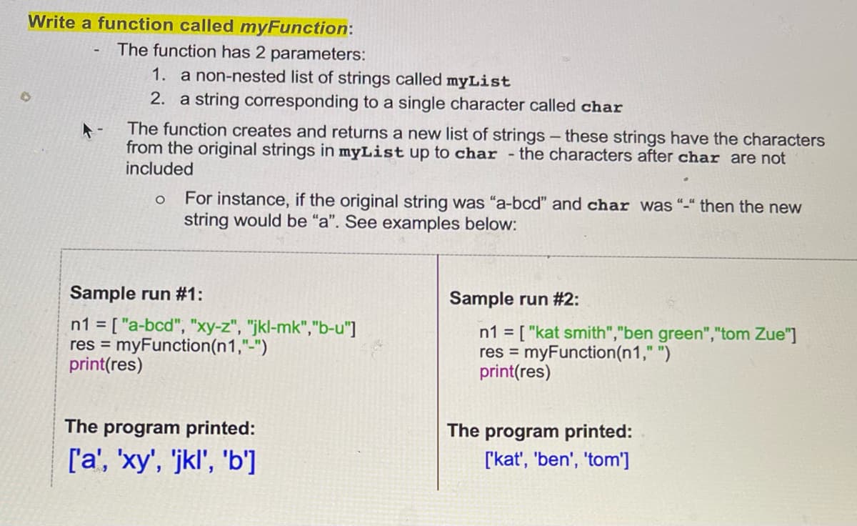 Write a function called myFunction:
The function has 2 parameters:
1. a non-nested list of strings called myList
2. a string corresponding to a single character called char
The function creates and returns a new list of strings - these strings have the characters
from the original strings in myList up to char - the characters after char are not
included
O
For instance, if the original string was "a-bcd" and char was "-" then the new
string would be "a". See examples below:
Sample run #2:
n1 = ["kat smith","ben green","tom Zue"]
res = myFunction(n1," ")
print(res)
The program printed:
['kat', 'ben', 'tom']
Sample run #1:
n1 = ["a-bcd", "xy-z", "jkl-mk","b-u"]
res = myFunction(n1,"-")
print(res)
The program printed:
['a', 'xy', 'jkl', 'b']