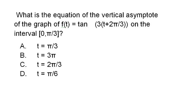 What is the equation of the vertical asymptote
of the graph of f(t) = tan (3(t+2T/3)) on the
interval [0,T/3]?
А.
t = TT/3
В.
t = 3TT
t = 2T/3
C.
t = TT/6
D.
