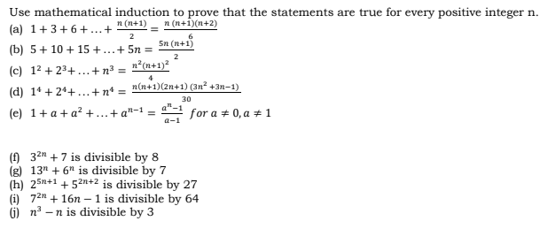 Use mathematical induction to prove that the statements are true for every positive integer n.
n (n+1)
n (n+1)(n+2)
(a) 1+3+6+..+
2
Sn (n+1)
(b) 5+ 10 + 15 +...+ 5n =
2
(c) 12 + 23+...+n³ =
n²(n+1)?
4
(d) 14 + 24+.., +n' = n (n+1)(2n+1) (3n? +3n-1)
%3D
30
(e) 1+ a+ a? +..+ a"-1 = for a + 0, a + 1
() 32n +7 is divisible by 8
(g) 13" + 6" is divisible by 7
(h) 25n+1 + 52n+2 is divisible by 27
(i) 72n + 16n – 1 is divisible by 64
- n is divisible by 3
G) na
