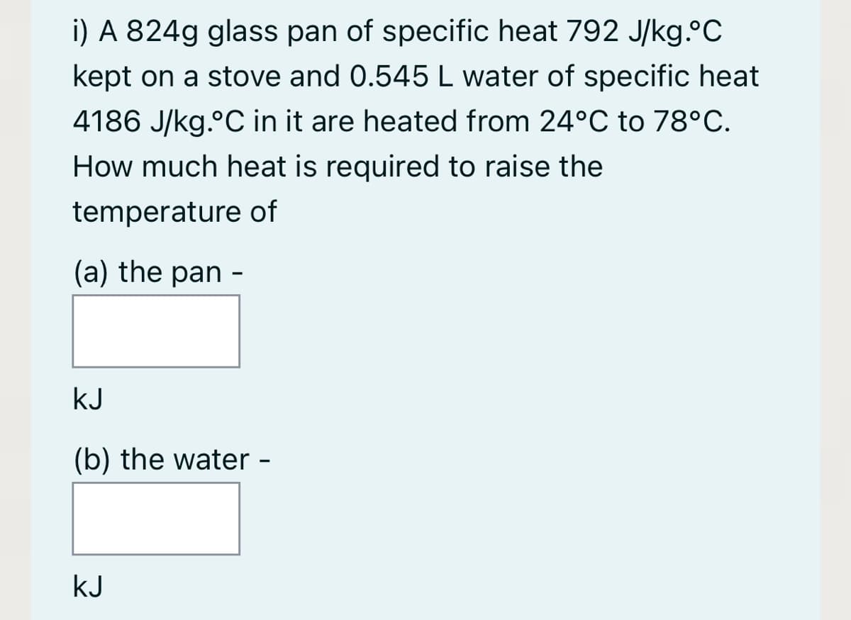 i) A 824g glass pan of specific heat 792 J/kg.°C
kept on a stove and 0.545 L water of specific heat
4186 J/kg.°C in it are heated from 24°C to 78°C.
How much heat is required to raise the
temperature of
(a) the pan -
kJ
(b) the water -
kJ
