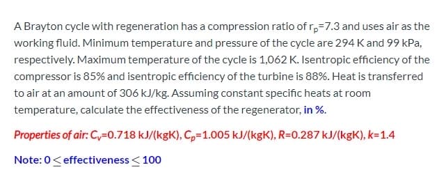 A Brayton cycle with regeneration has a compression ratio of r,=7.3 and uses air as the
working fluid. Minimum temperature and pressure of the cycle are 294 K and 99 kPa,
respectively. Maximum temperature of the cycle is 1,062 K. Isentropic efficiency of the
compressor is 85% and isentropic efficiency of the turbine is 88%. Heat is transferred
to air at an amount of 306 kJ/kg. Assuming constant specific heats at room
temperature, calculate the effectiveness of the regenerator, in %.
Properties of air: Cv=0.718 kJ/(kgK), C,=1.005 kJ/(kgK), R=0.287 kJ/(kgK), k=1.4
Note: 0<effectiveness< 100

