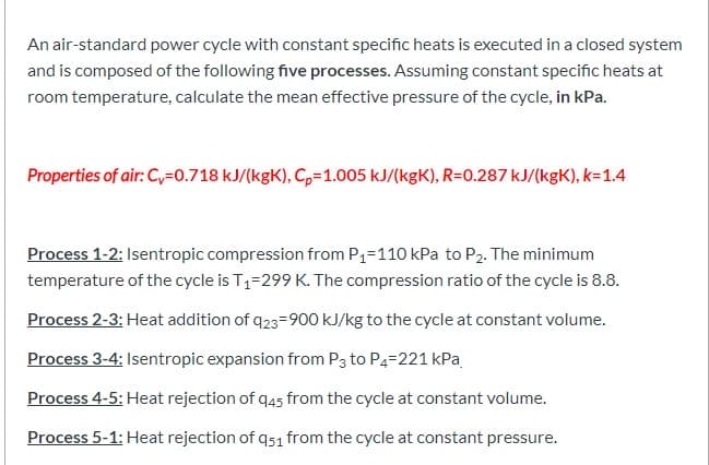 An air-standard power cycle with constant specific heats is executed in a closed system
and is composed of the following five processes. Assuming constant specific heats at
room temperature, calculate the mean effective pressure of the cycle, in kPa.
Properties of air: C,=0.718 kJ/(kgK), C,=1.005 kJ/(kgK), R=0.287 kJ/(kgK), k=1.4
Process 1-2: Isentropic compression from P1=110 kPa to P2. The minimum
temperature of the cycle is T1=299 K. The compression ratio of the cycle is 8.8.
Process 2-3: Heat addition of q23=900 kJ/kg to the cycle at constant volume.
Process 3-4: Isentropic expansion from P3 to P4=221 kPa
Process 4-5: Heat rejection of q45 from the cycle at constant volume.
Process 5-1: Heat rejection of q51 from the cycle at constant pressure.

