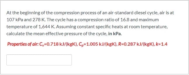 At the beginning of the compression process of an air-standard diesel cycle, air is at
107 kPa and 278 K. The cycle has a compression ratio of 16.8 and maximum
temperature of 1,644 K. Assuming constant specific heats at room temperature,
calculate the mean effective pressure of the cycle, in kPa.
Properties of air: C,=0.718 kJ/(kgK), C,=1.005 kJ/(kgK), R=0.287 kJ/(kgK), k=1.4
