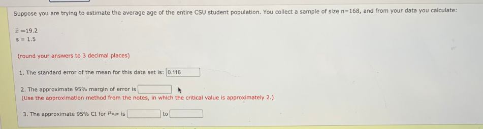 Suppose you are trying to estimate the average age of the entire CSU student population. You collect a sample of size n=168, and from your data you calculate:
I=19.2
S = 1.5
(round your answers to 3 decimal places)
1. The standard error of the mean for this data set is: 0.116
2. The approximate 95% margin of error is
(Use the approximation method from the notes, in which the critical value is approximately 2.)
3. The approximate 95% CI for Hage is
to
