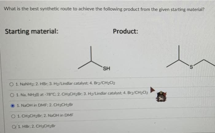 What is the best synthetic route to achieve the following product from the given starting material?
Starting material:
Product:
SH
S.
O 1. NANH2: 2. HBr; 3. H2/Lindlar catalyst: 4. Br2/CH2Cl2
O1 Na, NH3ll) at-78°C: 2. CH3CH2Br; 3. H2/Lindlar catalyst; 4. Brz/CH2Cl2
1. NaOH in DMF: 2. CH3CH2Br
O1 CH3CH2Br: 2. NaOH in DMF
O1. HBr; 2. CHyCH2Br

