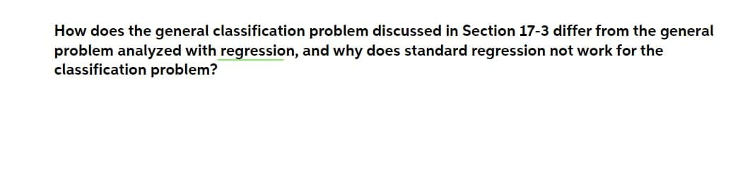 How does the general classification problem discussed in Section 17-3 differ from the general
problem analyzed with regression, and why does standard regression not work for the
classification problem?
