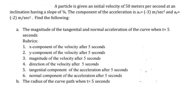 A particle is given an initial velocity of 50 meters per second at an
inclination having a slope of 34. The component of the acceleration is ax= (-3) m/sec² and ay=
(-2) m/sec². Find the following:
a. The magnitude of the tangential and normal acceleration of the curve when t= 5
seconds
Rubrics:
1. x-component of the velocity after 5 seconds
2. y-component of the velocity after 5 seconds
3. magnitude of the velocity after 5 seconds
4. direction of the velocity after 5 seconds
5. tangential component of the acceleration after 5 seconds
6. normal component of the acceleration after 5 seconds
b. The radius of the curve path when t= 5 seconds
