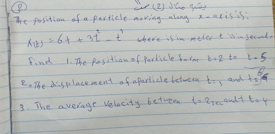 The Position of a particle moking along x-axisisi
Atう-64+3t
where is in meter t isinsecondr
find
.The positionof Particle form 2 te te5
2. The displace ment of apartide between t and tee
3.
3 The averadge Velocity between t-2se09udH tey
