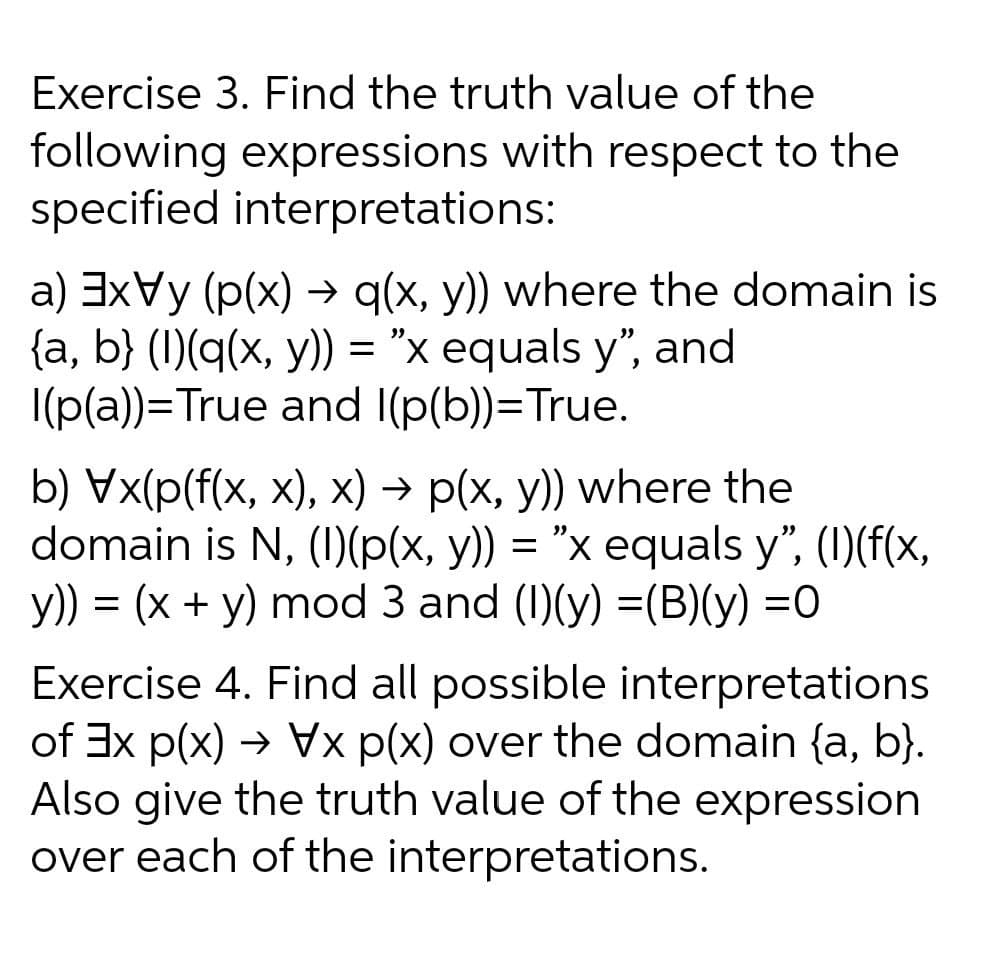 Exercise 3. Find the truth value of the
following expressions with respect to the
specified interpretations:
a) 3xVy (p(x) → q(x, y) where the domain is
{a, b} (1)(q(x, y)) = "x equals y", and
I(p(a))=True and I(p(b))=True.
b) Vx(p(f(x, x), x) → p(x, y)) where the
domain is N, ()(p(x, y)) = "x equals y", (I)(f(x,
y)) = (x + y) mod 3 and (1)(y) =(B)(y) =0
Exercise 4. Find all possible interpretations
of Ex p(x) → Vx p(x) over the domain {a, b}.
Also give the truth value of the expression
over each of the interpretations.
