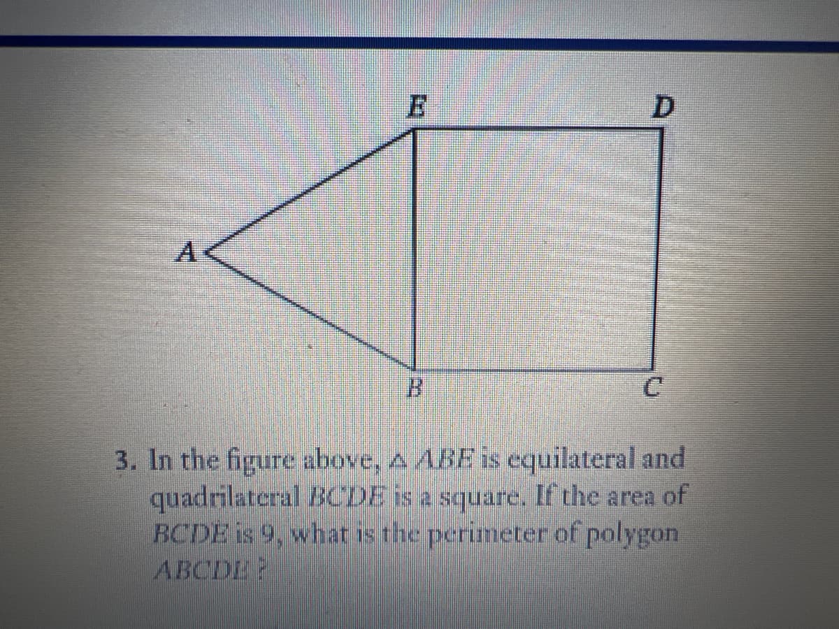 A
B.
3. In the figure above, A ABE is equilateral and
quadrilateral BCDE is a square. If the area of
BCDE is 9, what is the perimeter of polygon
ABCDE?
