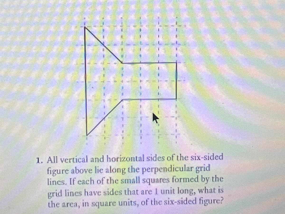 1. All vertical and horizontal sides of the six-sided
figure above lie along the perpendicular grid
lines. If each of the small squares formed by the
grid lines have sides that are I unit long, what is
the area, in square units, of the six-sided figure?
