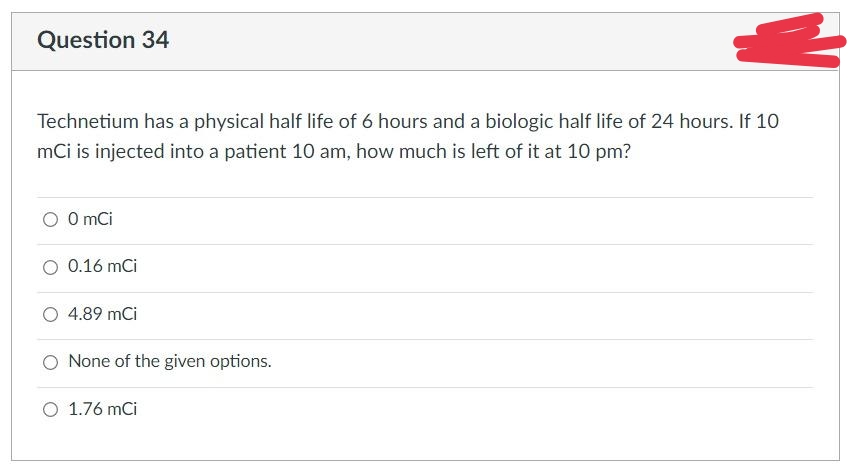 Question 34
Technetium has a physical half life of 6 hours and a biologic half life of 24 hours. If 10
mCi is injected into a patient 10 am, how much is left of it at 10 pm?
O O mCi
0.16 mCi
4.89 mCi
None of the given options.
O 1.76 mCi