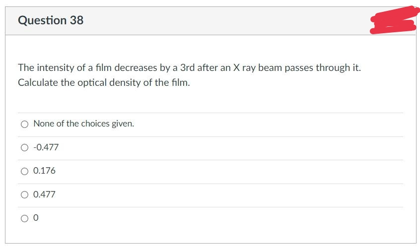 Question 38
The intensity of a film decreases by a 3rd after an X ray beam passes through it.
Calculate the optical density of the film.
None of the choices given.
-0.477
0.176
O 0.477
