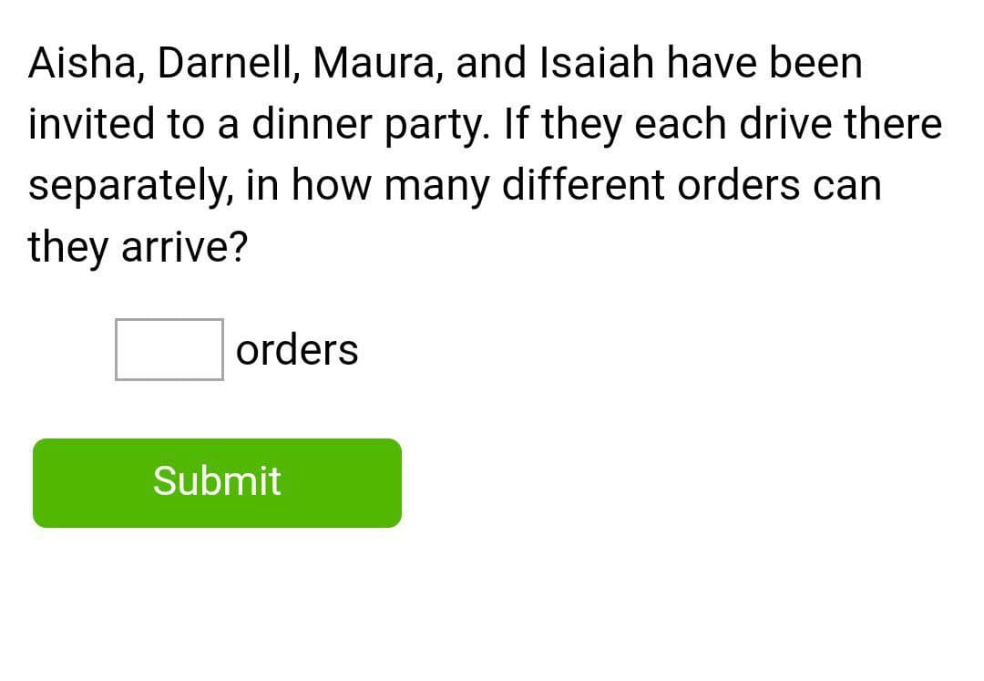 Aisha, Darnell, Maura, and Isaiah have been
invited to a dinner party. If they each drive there
separately, in how many different orders can
they arrive?
orders
Submit
